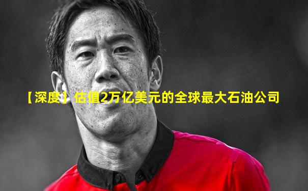 【深度】估值2万亿美元的全球最大石油公司