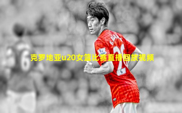 克罗地亚u20女篮比赛直播回放视频