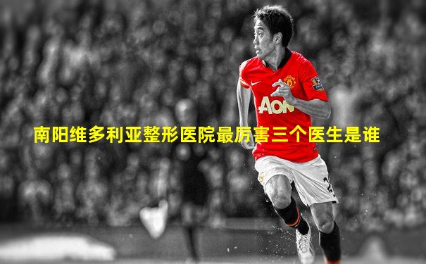 南阳维多利亚整形医院最厉害三个医生是谁