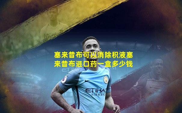塞来昔布可以消除积液塞来昔布进口药一盒多少钱