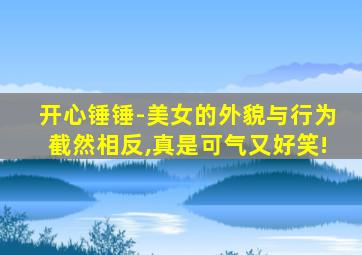 开心锤锤-美女的外貌与行为截然相反,真是可气又好笑!