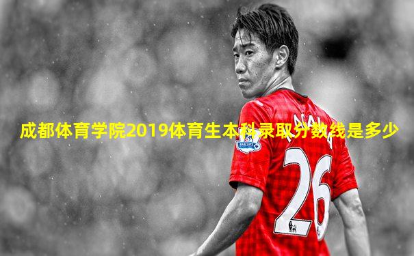 成都体育学院2019体育生本科录取分数线是多少