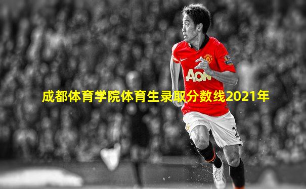 成都体育学院体育生录取分数线2021年