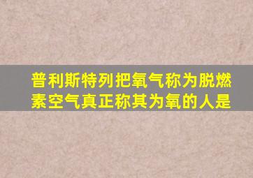 普利斯特列把氧气称为脱燃素空气真正称其为氧的人是